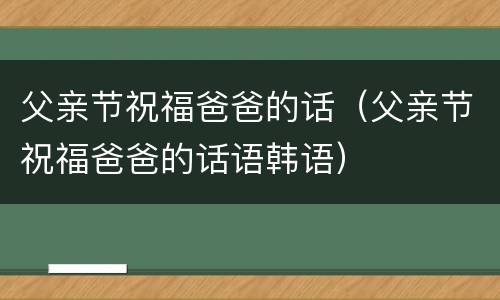 父亲节祝福爸爸的话（父亲节祝福爸爸的话语韩语）