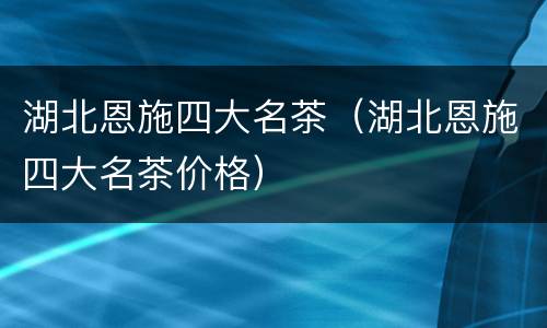湖北恩施四大名茶（湖北恩施四大名茶价格）