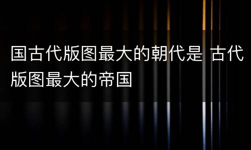 国古代版图最大的朝代是 古代版图最大的帝国