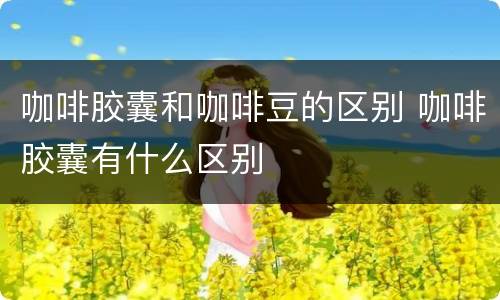 咖啡胶囊和咖啡豆的区别 咖啡胶囊有什么区别