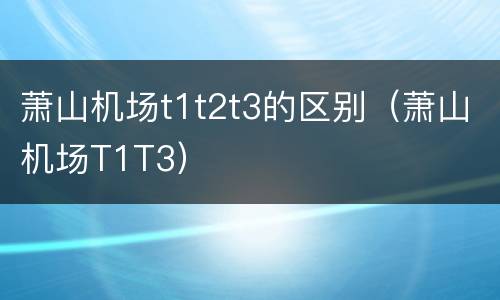 萧山机场t1t2t3的区别（萧山机场T1T3）