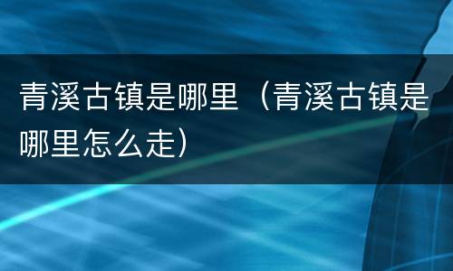青溪古镇是哪里（青溪古镇是哪里怎么走）