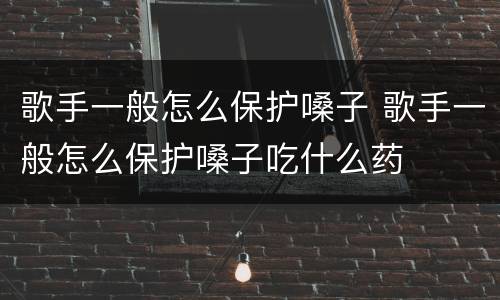 歌手一般怎么保护嗓子 歌手一般怎么保护嗓子吃什么药