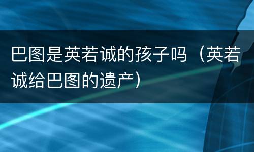 巴图是英若诚的孩子吗（英若诚给巴图的遗产）