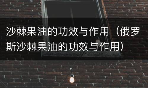 沙棘果油的功效与作用（俄罗斯沙棘果油的功效与作用）
