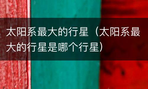 太阳系最大的行星（太阳系最大的行星是哪个行星）