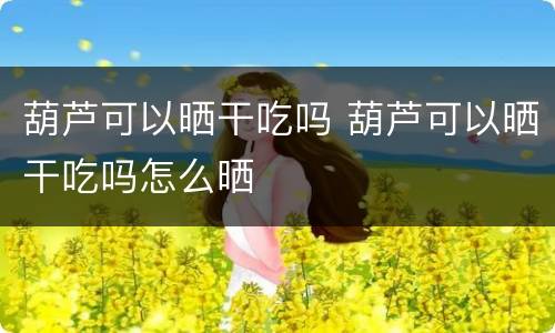 葫芦可以晒干吃吗 葫芦可以晒干吃吗怎么晒