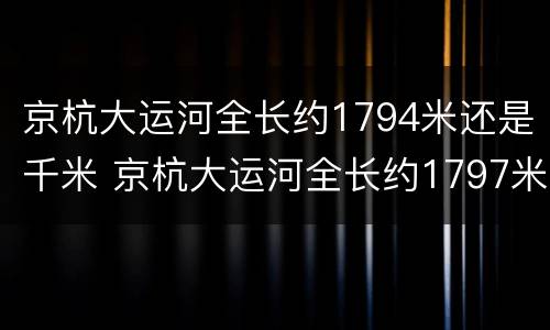 京杭大运河全长约1794米还是千米 京杭大运河全长约1797米还是千米