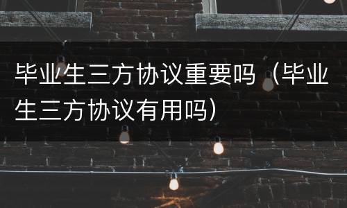 毕业生三方协议重要吗（毕业生三方协议有用吗）