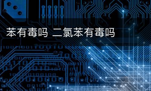 苯有毒吗 二氯苯有毒吗
