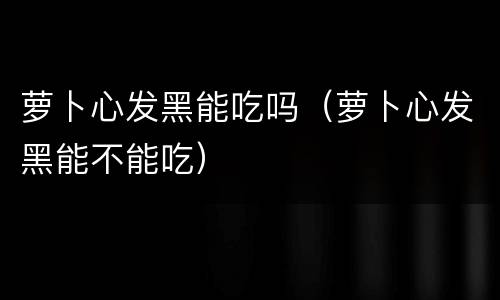 萝卜心发黑能吃吗（萝卜心发黑能不能吃）