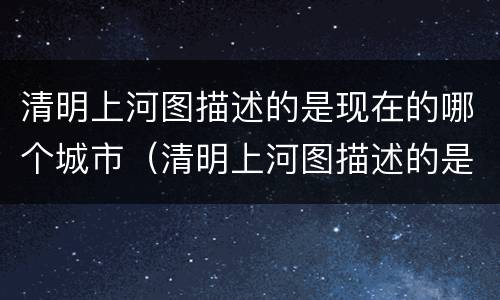 清明上河图描述的是现在的哪个城市（清明上河图描述的是现在的哪个城市呢）