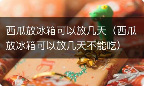 西瓜放冰箱可以放几天（西瓜放冰箱可以放几天不能吃）