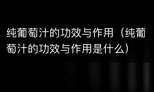 纯葡萄汁的功效与作用（纯葡萄汁的功效与作用是什么）