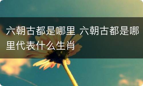 六朝古都是哪里 六朝古都是哪里代表什么生肖