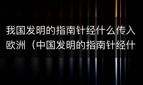 我国发明的指南针经什么传入欧洲（中国发明的指南针经什么人传入欧洲）