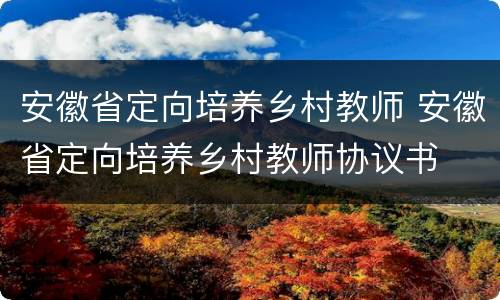 安徽省定向培养乡村教师 安徽省定向培养乡村教师协议书