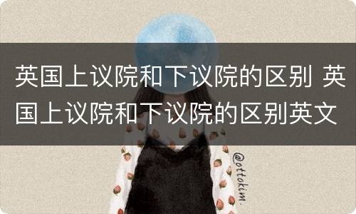 英国上议院和下议院的区别 英国上议院和下议院的区别英文