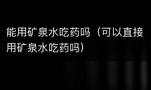 能用矿泉水吃药吗（可以直接用矿泉水吃药吗）