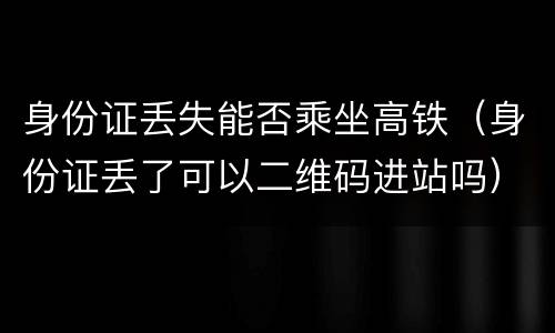 身份证丢失能否乘坐高铁（身份证丢了可以二维码进站吗）