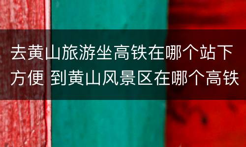 去黄山旅游坐高铁在哪个站下方便 到黄山风景区在哪个高铁站下合适