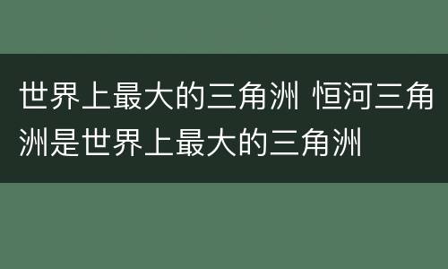 世界上最大的三角洲 恒河三角洲是世界上最大的三角洲