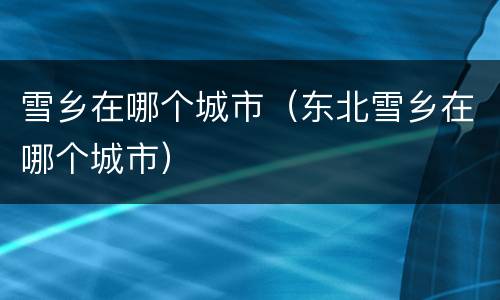 雪乡在哪个城市（东北雪乡在哪个城市）
