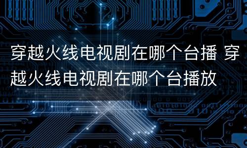 穿越火线电视剧在哪个台播 穿越火线电视剧在哪个台播放