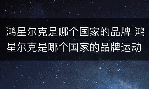 鸿星尔克是哪个国家的品牌 鸿星尔克是哪个国家的品牌运动鞋