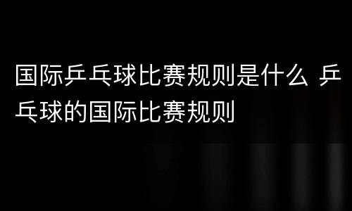 国际乒乓球比赛规则是什么 乒乓球的国际比赛规则