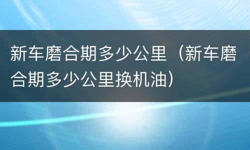 新车磨合期多少公里（新车磨合期多少公里换机油）