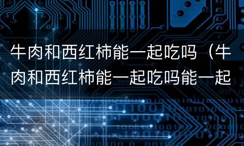 牛肉和西红柿能一起吃吗（牛肉和西红柿能一起吃吗能一起吃吗）