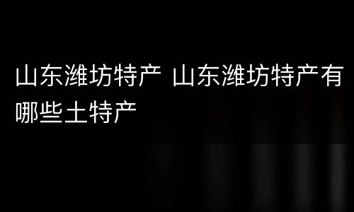 山东潍坊特产 山东潍坊特产有哪些土特产