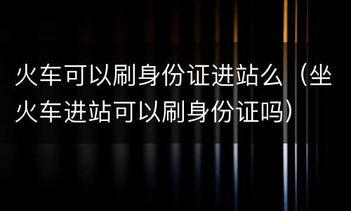 火车可以刷身份证进站么（坐火车进站可以刷身份证吗）