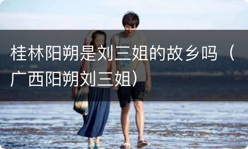 桂林阳朔是刘三姐的故乡吗（广西阳朔刘三姐）