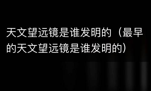 天文望远镜是谁发明的（最早的天文望远镜是谁发明的）