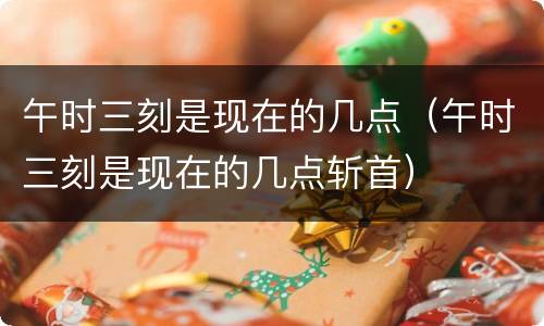 午时三刻是现在的几点（午时三刻是现在的几点斩首）