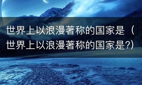 世界上以浪漫著称的国家是（世界上以浪漫著称的国家是?）