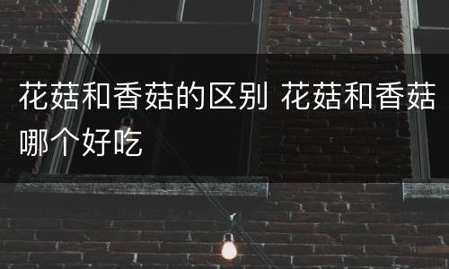 花菇和香菇的区别 花菇和香菇哪个好吃