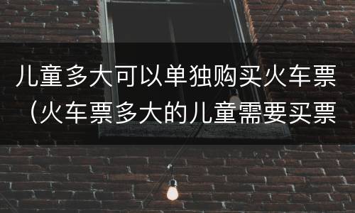 儿童多大可以单独购买火车票（火车票多大的儿童需要买票）