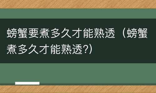 螃蟹要煮多久才能熟透（螃蟹煮多久才能熟透?）