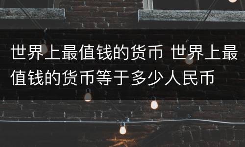 世界上最值钱的货币 世界上最值钱的货币等于多少人民币