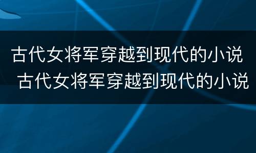 古代女将军穿越到现代的小说 古代女将军穿越到现代的小说叫什么