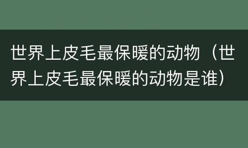 世界上皮毛最保暖的动物（世界上皮毛最保暖的动物是谁）