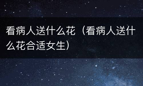 看病人送什么花（看病人送什么花合适女生）