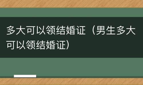 多大可以领结婚证（男生多大可以领结婚证）