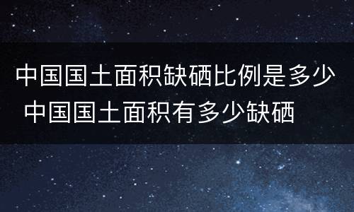 中国国土面积缺硒比例是多少 中国国土面积有多少缺硒