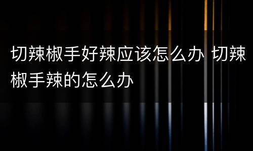切辣椒手好辣应该怎么办 切辣椒手辣的怎么办