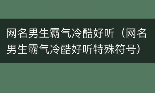 网名男生霸气冷酷好听（网名男生霸气冷酷好听特殊符号）