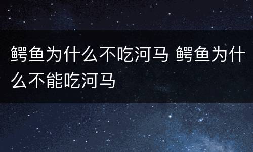 鳄鱼为什么不吃河马 鳄鱼为什么不能吃河马